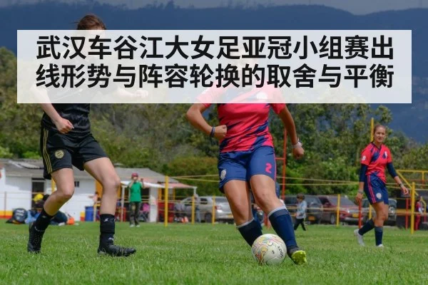武汉车谷江大女足亚冠小组赛出线形势与阵容轮换的取舍与平衡